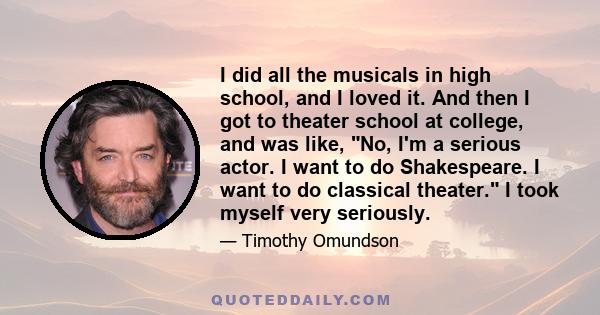 I did all the musicals in high school, and I loved it. And then I got to theater school at college, and was like, No, I'm a serious actor. I want to do Shakespeare. I want to do classical theater. I took myself very