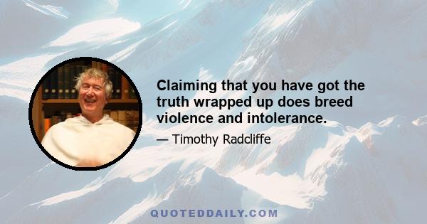 Claiming that you have got the truth wrapped up does breed violence and intolerance.