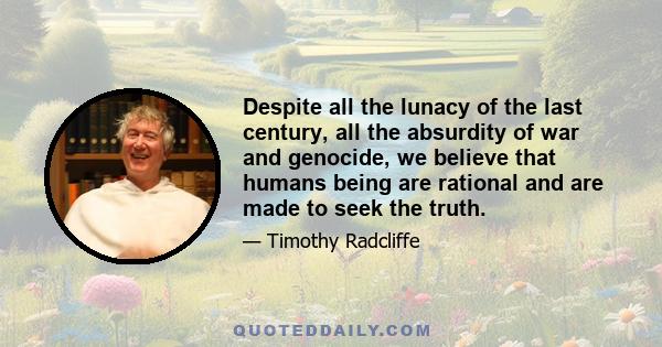 Despite all the lunacy of the last century, all the absurdity of war and genocide, we believe that humans being are rational and are made to seek the truth.