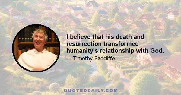 I believe that his death and resurrection transformed humanity's relationship with God.