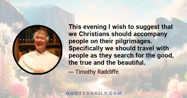 This evening I wish to suggest that we Christians should accompany people on their pilgrimages. Specifically we should travel with people as they search for the good, the true and the beautiful.