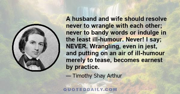 A husband and wife should resolve never to wrangle with each other; never to bandy words or indulge in the least ill-humour. Never! I say; NEVER. Wrangling, even in jest, and putting on an air of ill-humour merely to