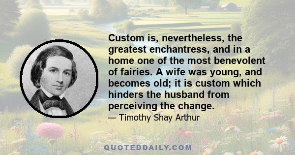 Custom is, nevertheless, the greatest enchantress, and in a home one of the most benevolent of fairies. A wife was young, and becomes old; it is custom which hinders the husband from perceiving the change.