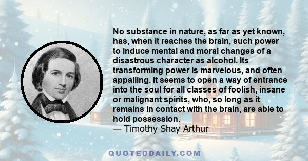 No substance in nature, as far as yet known, has, when it reaches the brain, such power to induce mental and moral changes of a disastrous character as alcohol. Its transforming power is marvelous, and often appalling.