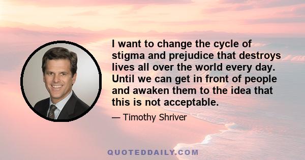 I want to change the cycle of stigma and prejudice that destroys lives all over the world every day. Until we can get in front of people and awaken them to the idea that this is not acceptable.