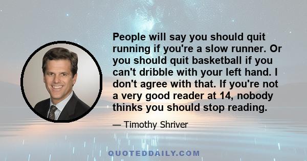 People will say you should quit running if you're a slow runner. Or you should quit basketball if you can't dribble with your left hand. I don't agree with that. If you're not a very good reader at 14, nobody thinks you 