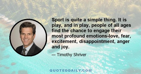 Sport is quite a simple thing. It is play, and in play, people of all ages find the chance to engage their most profound emotions-love, fear, excitement, disappointment, anger and joy.