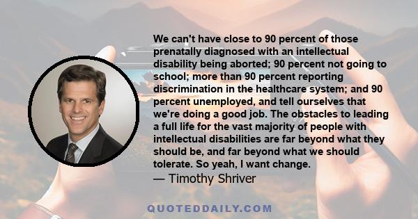 We can't have close to 90 percent of those prenatally diagnosed with an intellectual disability being aborted; 90 percent not going to school; more than 90 percent reporting discrimination in the healthcare system; and