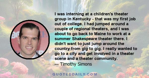 I was interning at a children's theater group in Kentucky - that was my first job out of college. I had jumped around a couple of regional theaters, and I was about to go back to Maine to work at a summer Shakespeare