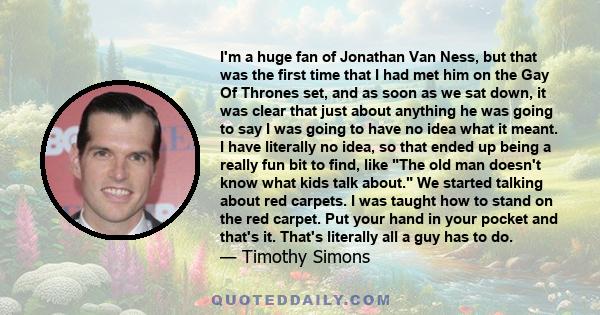 I'm a huge fan of Jonathan Van Ness, but that was the first time that I had met him on the Gay Of Thrones set, and as soon as we sat down, it was clear that just about anything he was going to say I was going to have no 