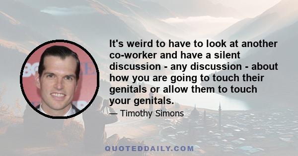 It's weird to have to look at another co-worker and have a silent discussion - any discussion - about how you are going to touch their genitals or allow them to touch your genitals.