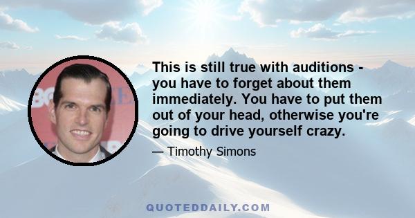 This is still true with auditions - you have to forget about them immediately. You have to put them out of your head, otherwise you're going to drive yourself crazy.