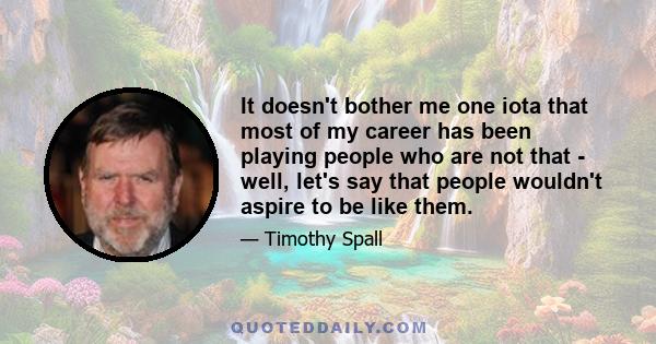 It doesn't bother me one iota that most of my career has been playing people who are not that - well, let's say that people wouldn't aspire to be like them.