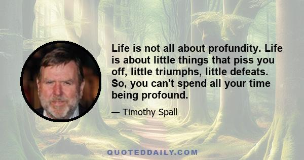 Life is not all about profundity. Life is about little things that piss you off, little triumphs, little defeats. So, you can't spend all your time being profound.