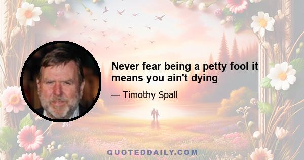 Never fear being a petty fool it means you ain't dying