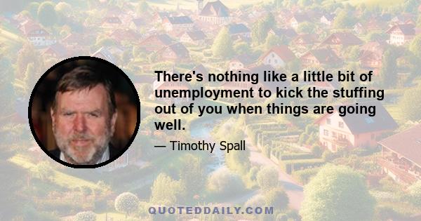 There's nothing like a little bit of unemployment to kick the stuffing out of you when things are going well.
