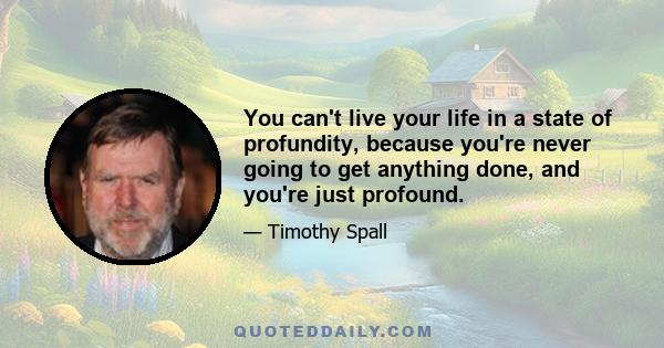 You can't live your life in a state of profundity, because you're never going to get anything done, and you're just profound.