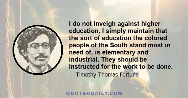 I do not inveigh against higher education, I simply maintain that the sort of education the colored people of the South stand most in need of, is elementary and industrial. They should be instructed for the work to be