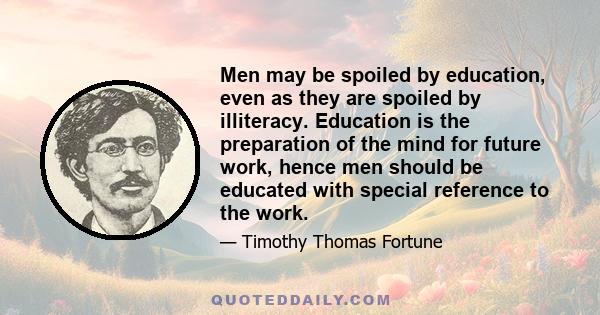 Men may be spoiled by education, even as they are spoiled by illiteracy. Education is the preparation of the mind for future work, hence men should be educated with special reference to the work.