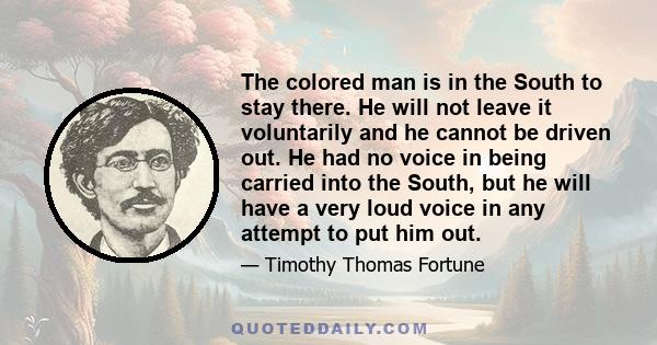 The colored man is in the South to stay there. He will not leave it voluntarily and he cannot be driven out. He had no voice in being carried into the South, but he will have a very loud voice in any attempt to put him