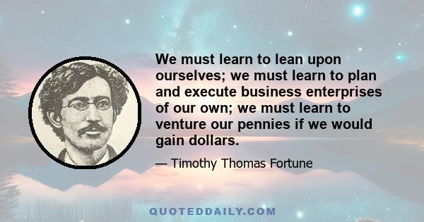 We must learn to lean upon ourselves; we must learn to plan and execute business enterprises of our own; we must learn to venture our pennies if we would gain dollars.