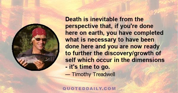 Death is inevitable from the perspective that, if you're done here on earth, you have completed what is necessary to have been done here and you are now ready to further the discovery/growth of self which occur in the