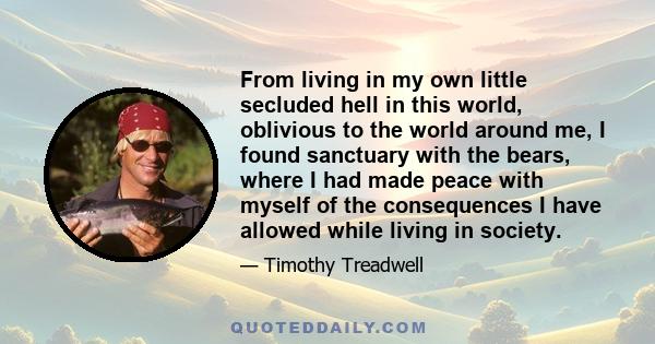 From living in my own little secluded hell in this world, oblivious to the world around me, I found sanctuary with the bears, where I had made peace with myself of the consequences I have allowed while living in society.