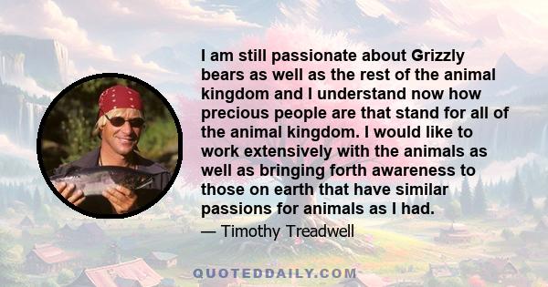 I am still passionate about Grizzly bears as well as the rest of the animal kingdom and I understand now how precious people are that stand for all of the animal kingdom. I would like to work extensively with the