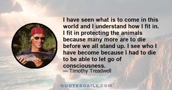 I have seen what is to come in this world and I understand how I fit in. I fit in protecting the animals because many more are to die before we all stand up. I see who I have become because I had to die to be able to