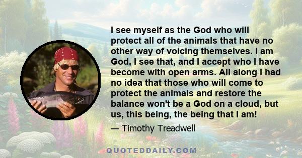 I see myself as the God who will protect all of the animals that have no other way of voicing themselves. I am God, I see that, and I accept who I have become with open arms. All along I had no idea that those who will