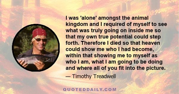 I was 'alone' amongst the animal kingdom and I required of myself to see what was truly going on inside me so that my own true potential could step forth. Therefore I died so that heaven could show me who I had become,