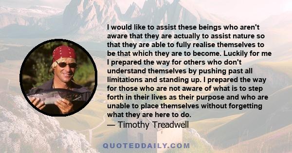 I would like to assist these beings who aren't aware that they are actually to assist nature so that they are able to fully realise themselves to be that which they are to become. Luckily for me I prepared the way for