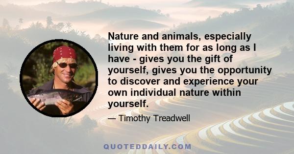 Nature and animals, especially living with them for as long as I have - gives you the gift of yourself, gives you the opportunity to discover and experience your own individual nature within yourself.