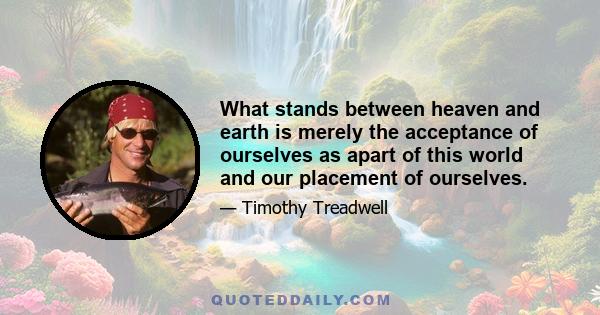 What stands between heaven and earth is merely the acceptance of ourselves as apart of this world and our placement of ourselves.