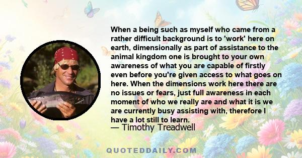 When a being such as myself who came from a rather difficult background is to 'work' here on earth, dimensionally as part of assistance to the animal kingdom one is brought to your own awareness of what you are capable