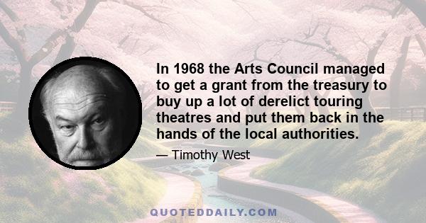 In 1968 the Arts Council managed to get a grant from the treasury to buy up a lot of derelict touring theatres and put them back in the hands of the local authorities.