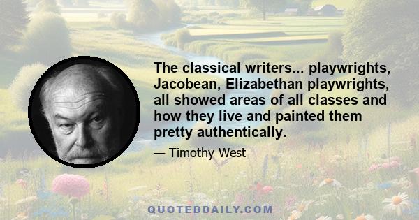 The classical writers... playwrights, Jacobean, Elizabethan playwrights, all showed areas of all classes and how they live and painted them pretty authentically.