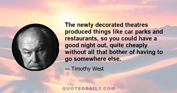 The newly decorated theatres produced things like car parks and restaurants, so you could have a good night out, quite cheaply without all that bother of having to go somewhere else.