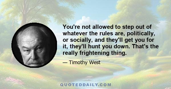 You're not allowed to step out of whatever the rules are, politically, or socially, and they'll get you for it, they'll hunt you down. That's the really frightening thing.