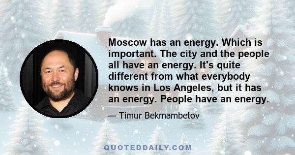 Moscow has an energy. Which is important. The city and the people all have an energy. It's quite different from what everybody knows in Los Angeles, but it has an energy. People have an energy.