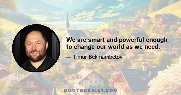 We are smart and powerful enough to change our world as we need.