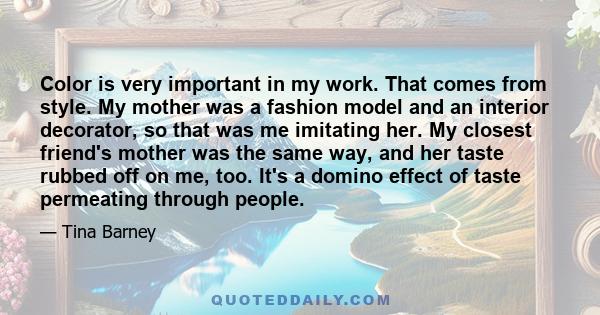 Color is very important in my work. That comes from style. My mother was a fashion model and an interior decorator, so that was me imitating her. My closest friend's mother was the same way, and her taste rubbed off on