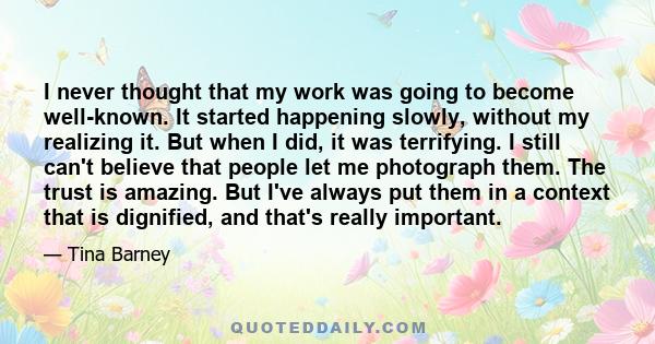 I never thought that my work was going to become well-known. It started happening slowly, without my realizing it. But when I did, it was terrifying. I still can't believe that people let me photograph them. The trust