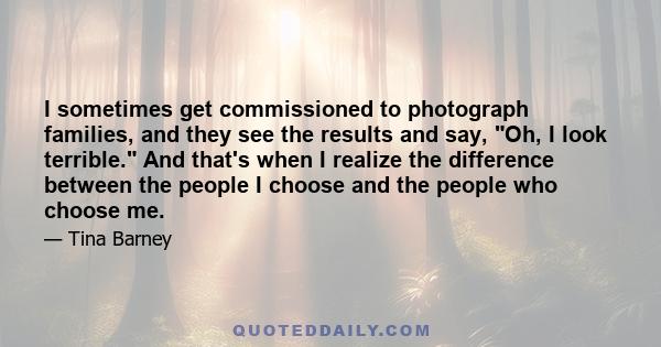 I sometimes get commissioned to photograph families, and they see the results and say, Oh, I look terrible. And that's when I realize the difference between the people I choose and the people who choose me.