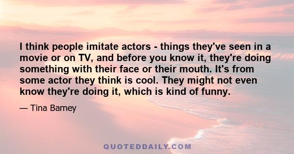 I think people imitate actors - things they've seen in a movie or on TV, and before you know it, they're doing something with their face or their mouth. It's from some actor they think is cool. They might not even know