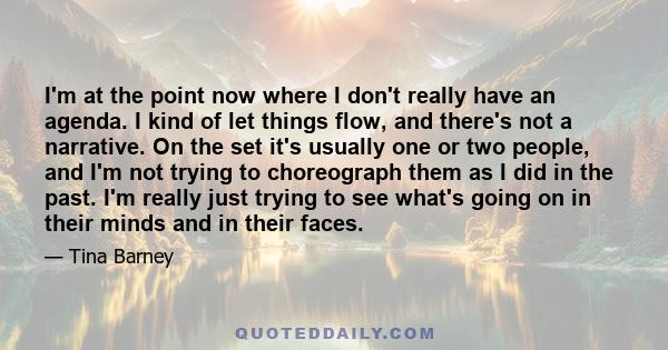 I'm at the point now where I don't really have an agenda. I kind of let things flow, and there's not a narrative. On the set it's usually one or two people, and I'm not trying to choreograph them as I did in the past.