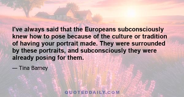 I've always said that the Europeans subconsciously knew how to pose because of the culture or tradition of having your portrait made. They were surrounded by these portraits, and subconsciously they were already posing