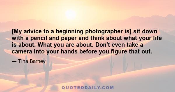 [My advice to a beginning photographer is] sit down with a pencil and paper and think about what your life is about. What you are about. Don't even take a camera into your hands before you figure that out.