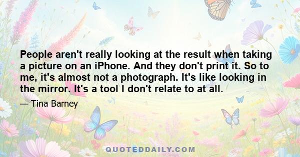 People aren't really looking at the result when taking a picture on an iPhone. And they don't print it. So to me, it's almost not a photograph. It's like looking in the mirror. It's a tool I don't relate to at all.