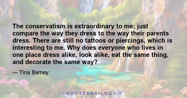 The conservatism is extraordinary to me; just compare the way they dress to the way their parents dress. There are still no tattoos or piercings, which is interesting to me. Why does everyone who lives in one place